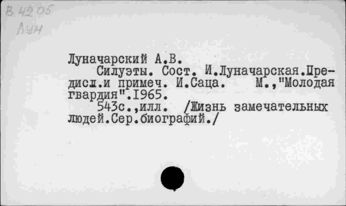 ﻿Луначарский А.В.
Силуэты. Сост. И.Луначарская.Пре-дисл.и примеч. И.Саца. М.,"Молодая гвардия’’.1965.
543с.,илл. /Жизнь замечательных люде й.Сер.би ографи й./